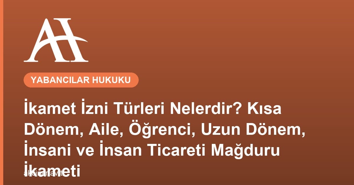 İkamet İzni Türleri Nelerdir? Kısa Dönem, Aile, Öğrenci, Uzun Dönem, İnsani ve İnsan Ticareti Mağduru İkameti